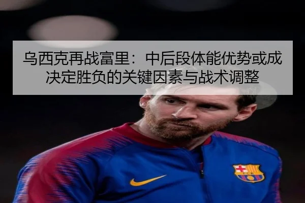 乌西克再战富里：中后段体能优势或成决定胜负的关键因素与战术调整